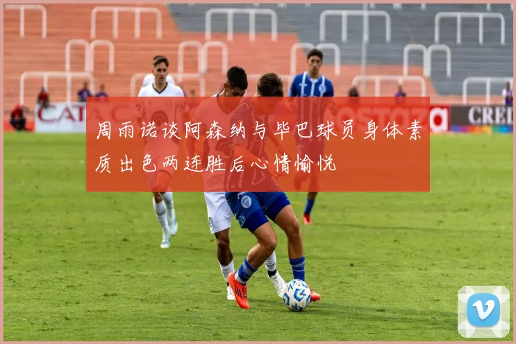 周雨诺谈阿森纳与毕巴球员身体素质出色两连胜后心情愉悦