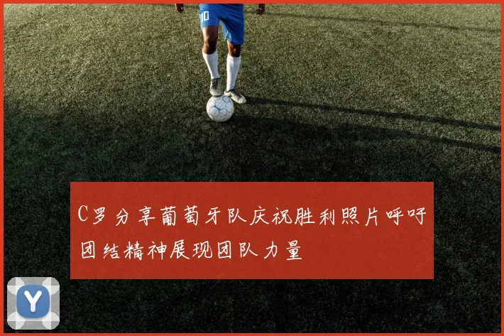 C罗分享葡萄牙队庆祝胜利照片呼吁团结精神展现团队力量