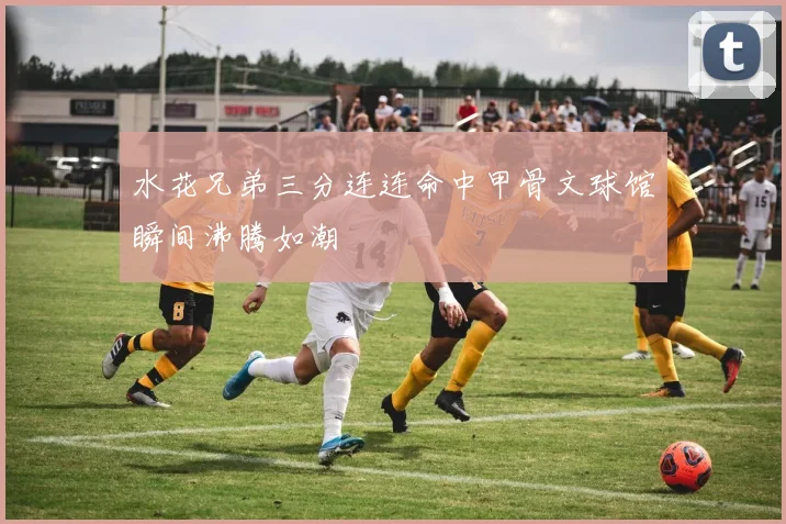 水花兄弟三分连连命中甲骨文球馆瞬间沸腾如潮