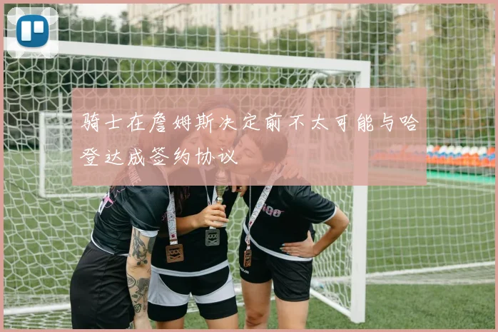 骑士在詹姆斯决定前不太可能与哈登达成签约协议
