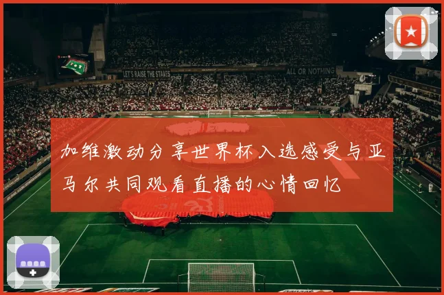 加维激动分享世界杯入选感受与亚马尔共同观看直播的心情回忆