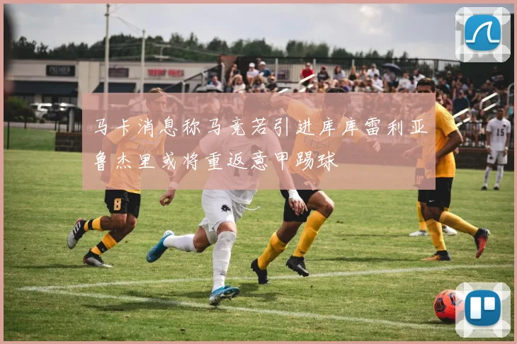 马卡消息称马竞若引进库库雷利亚鲁杰里或将重返意甲踢球