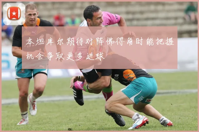 本坦库尔期待对阵佛得角时能把握机会争取更多进球