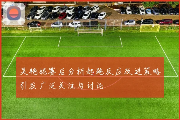 吴艳妮赛后分析起跑反应改进策略引发广泛关注与讨论
