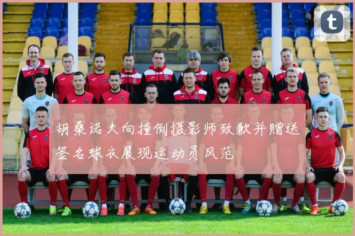 胡桑诺夫向撞倒摄影师致歉并赠送签名球衣展现运动员风范