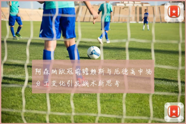 阿森纳欧冠前瞻赖斯与厄德高中场分工变化引发战术新思考