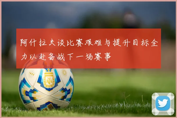 阿什拉夫谈比赛艰难与提升目标全力以赴备战下一场赛事