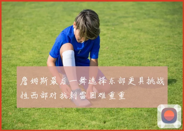 詹姆斯最后一舞选择东部更具挑战性西部对抗刺雷困难重重