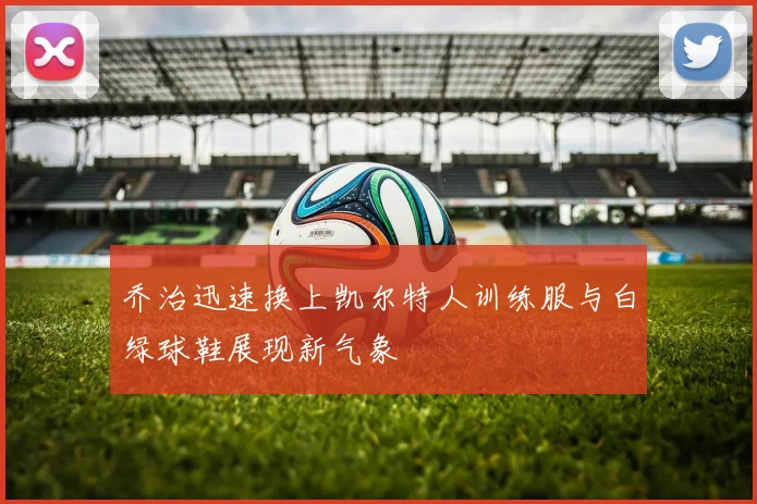 乔治迅速换上凯尔特人训练服与白绿球鞋展现新气象