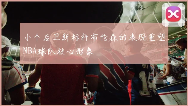 小个后卫新标杆布伦森的表现重塑NBA球队核心形象