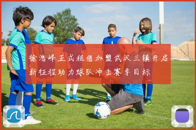 徐浩峰正式租借加盟武汉三镇开启新征程助力球队冲击赛季目标