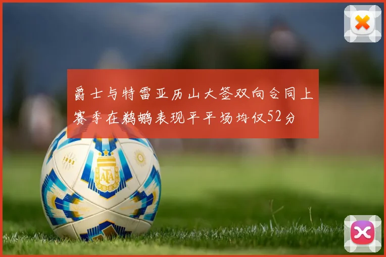 爵士与特雷亚历山大签双向合同上赛季在鹈鹕表现平平场均仅52分