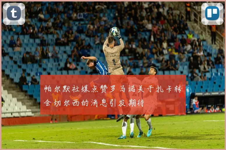 帕尔默社媒点赞罗马诺关于扎卡转会切尔西的消息引发期待