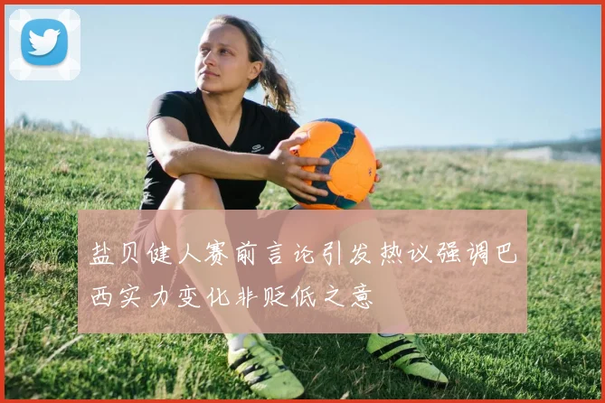 盐贝健人赛前言论引发热议强调巴西实力变化非贬低之意