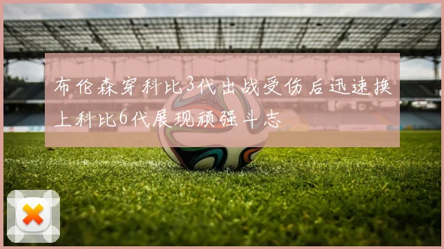 布伦森穿科比3代出战受伤后迅速换上科比6代展现顽强斗志