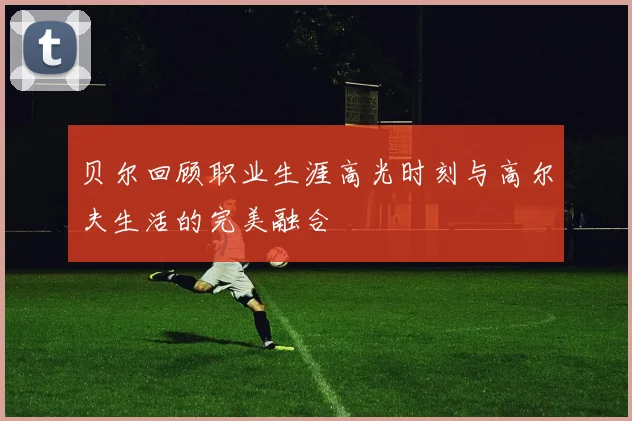 贝尔回顾职业生涯高光时刻与高尔夫生活的完美融合