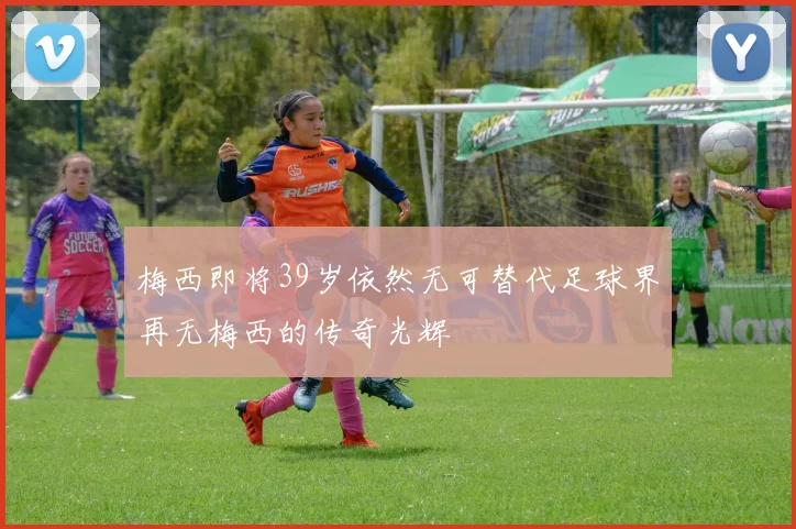 梅西即将39岁依然无可替代足球界再无梅西的传奇光辉