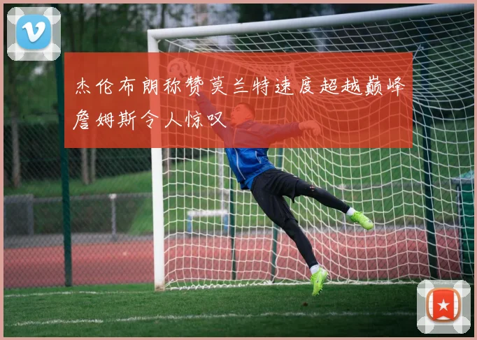 杰伦布朗称赞莫兰特速度超越巅峰詹姆斯令人惊叹