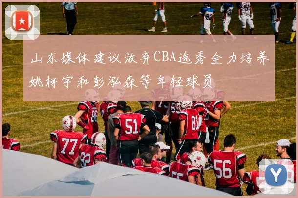 山东媒体建议放弃CBA选秀全力培养姚柯宇和彭泓森等年轻球员