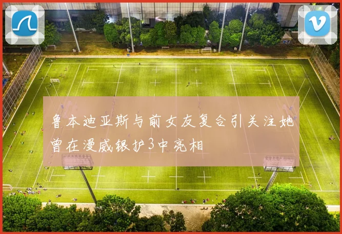 鲁本迪亚斯与前女友复合引关注她曾在漫威银护3中亮相
