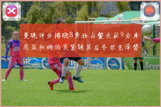 曼晚评分揭晓B费独占鳌头获9分库尼亚和姆伯莫紧随其后齐尔克泽替补仅得5分